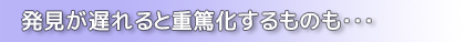 発見が遅れると重篤化するものも・・・