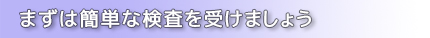 まずは簡単な検査を受けましょう