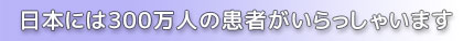 日本には300万人の患者がいらっしゃいます