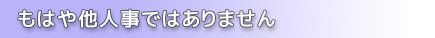 もはや他人事ではありません