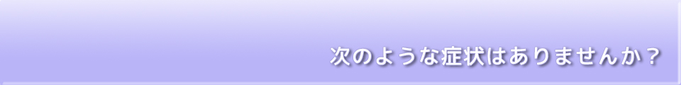 次のような症状はありませんか？