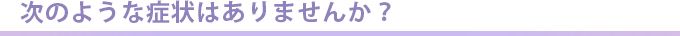 次のような症状はありませんか？