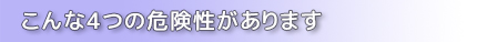 こんな4つの危険性があります