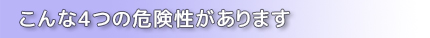 こんな4つの危険性があります